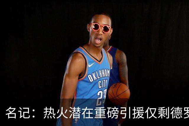 名记：热火潜在重磅引援仅剩德罗赞 但他和字母&阿德巴约都没三分