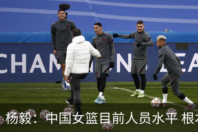 杨毅：中国女篮目前人员水平 根本不具备靠外线打先进篮球的能力