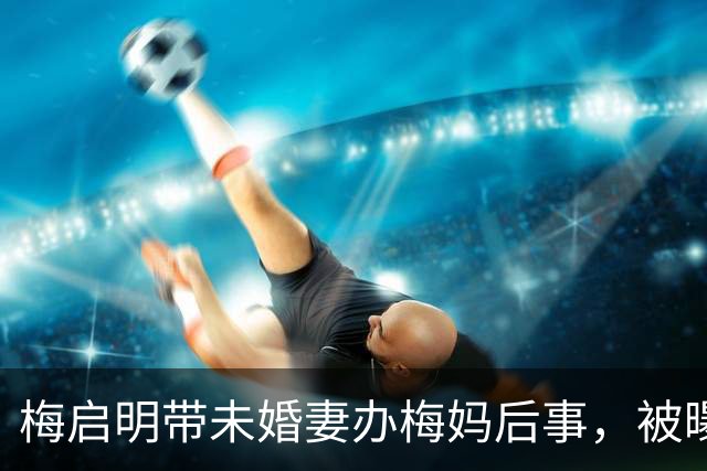 梅启明带未婚妻办梅妈后事，被曝仍未离婚，妻子称已举报对方重婚