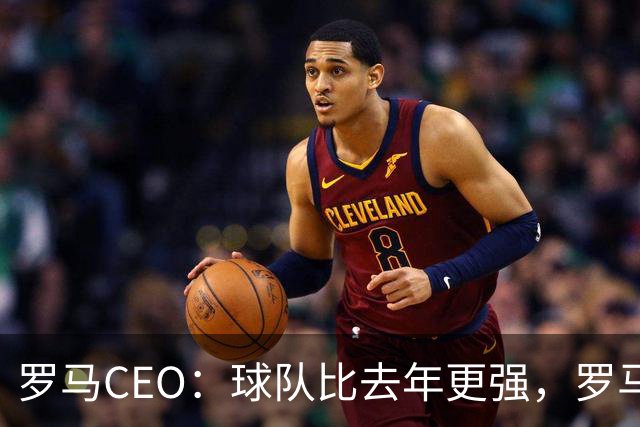 罗马CEO：球队比去年更强，罗马应该一直出现在欧冠赛场