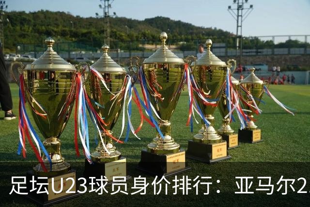 足坛U23球员身价排行：亚马尔2.2亿欧居首，贝林厄姆1.6亿欧次之